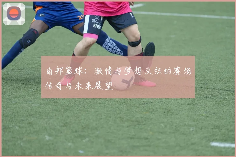 南邦篮球：激情与梦想交织的赛场传奇与未来展望