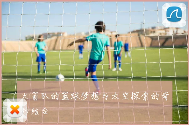 火箭队的篮球梦想与太空探索的奇妙结合