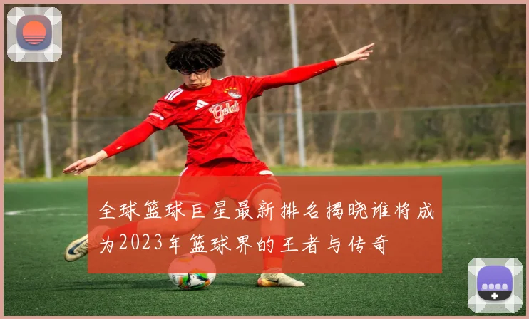 全球篮球巨星最新排名揭晓谁将成为2023年篮球界的王者与传奇