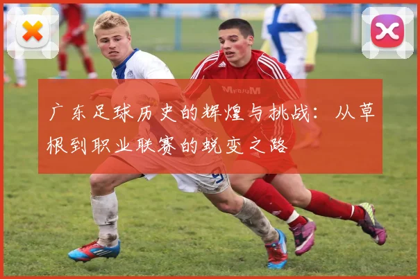 广东足球历史的辉煌与挑战：从草根到职业联赛的蜕变之路