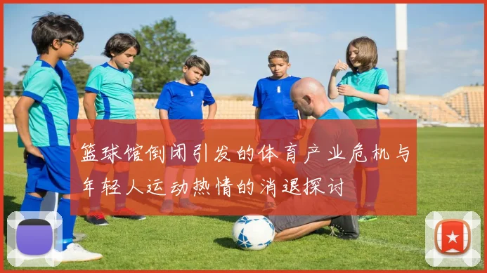 篮球馆倒闭引发的体育产业危机与年轻人运动热情的消退探讨