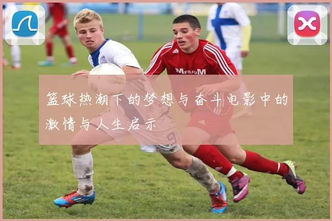 篮球热潮下的梦想与奋斗电影中的激情与人生启示