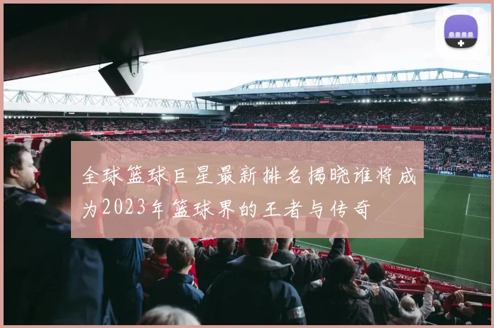 全球篮球巨星最新排名揭晓谁将成为2023年篮球界的王者与传奇