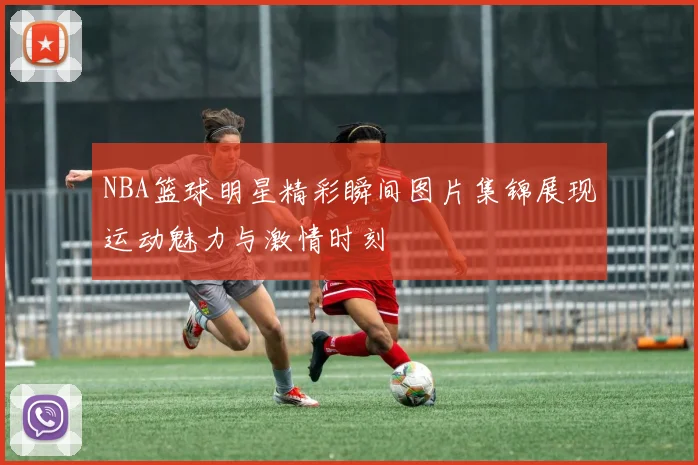 NBA篮球明星精彩瞬间图片集锦展现运动魅力与激情时刻