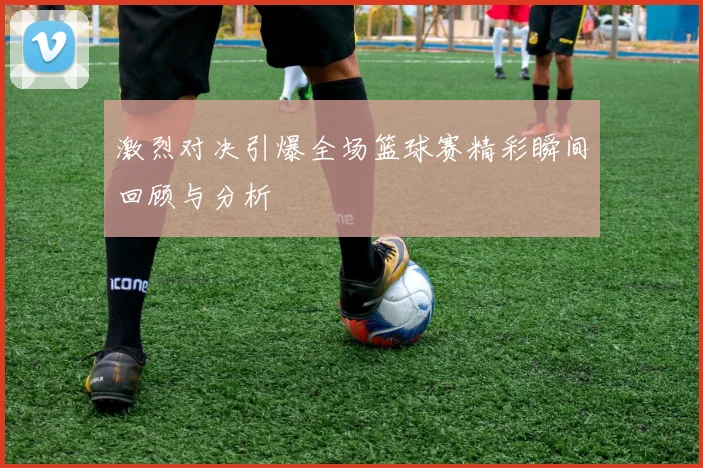 激烈对决引爆全场篮球赛精彩瞬间回顾与分析